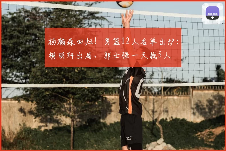 杨瀚森回归!男篮12人名单出炉:胡明轩出局,郭士强一天裁5人