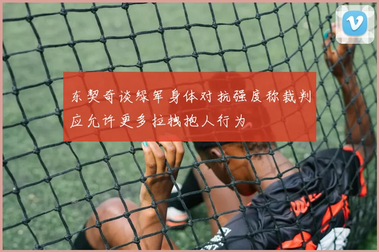 东契奇谈绿军身体对抗强度称裁判应允许更多拉拽抱人行为