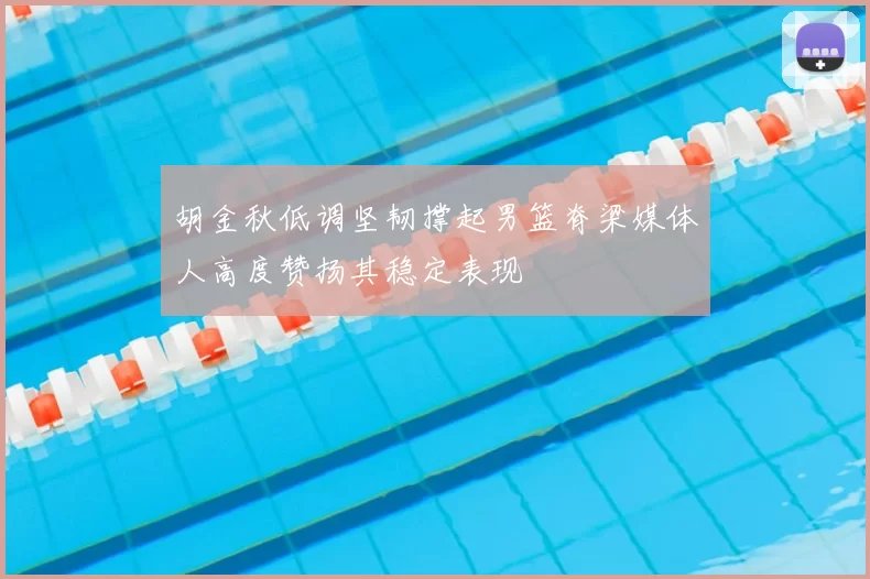 胡金秋低调坚韧撑起男篮脊梁媒体人高度赞扬其稳定表现