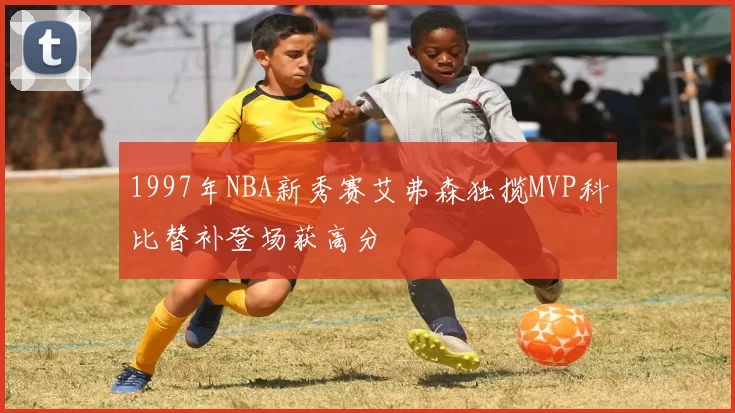 1997年NBA新秀赛艾弗森独揽MVP科比替补登场获高分