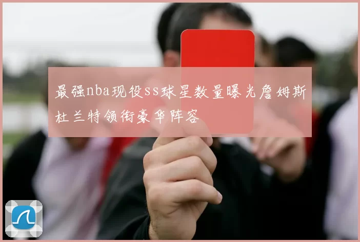 最强nba现役ss球星数量曝光詹姆斯杜兰特领衔豪华阵容