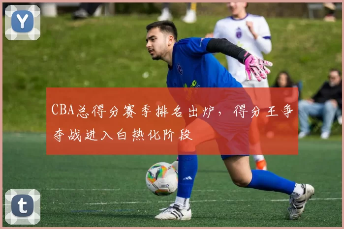 CBA总得分赛季排名出炉,得分王争夺战进入白热化阶段