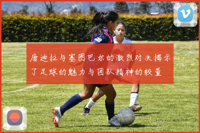 唐迪拉与塞图巴尔的激烈对决揭示了足球的魅力与团队精神的较量