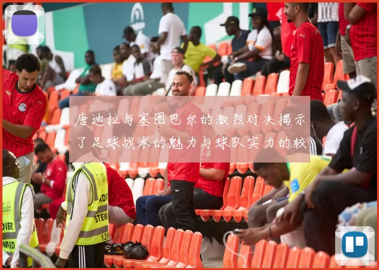 唐迪拉与塞图巴尔的激烈对决揭示了足球战术的魅力与球队实力的较量
