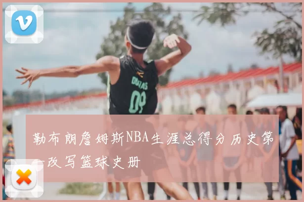 勒布朗詹姆斯NBA生涯总得分历史第一改写篮球史册