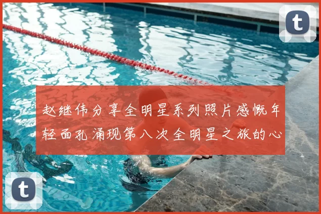 赵继伟分享全明星系列照片感慨年轻面孔涌现第八次全明星之旅的心路历程