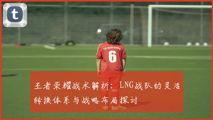 王者荣耀战术解析：LNG战队的灵活转换体系与战略布局探讨