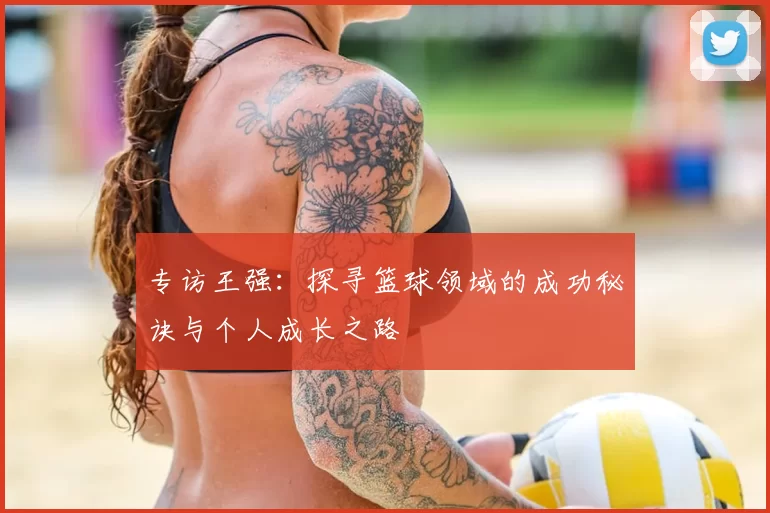 专访王强:探寻篮球领域的成功秘诀与个人成长之路