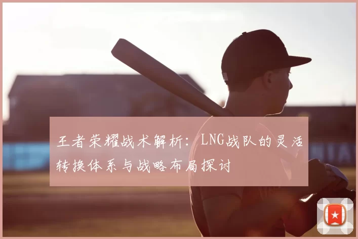 王者荣耀战术解析:LNG战队的灵活转换体系与战略布局探讨