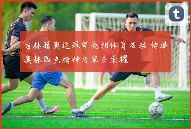 吉林籍奥运冠军亮相体育活动 传递奥林匹克精神与家乡荣耀