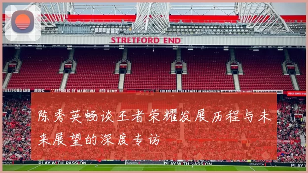 陈秀英畅谈王者荣耀发展历程与未来展望的深度专访