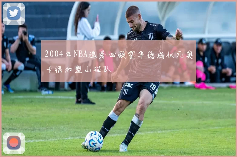 2004年NBA选秀回顾霍华德成状元奥卡福加盟山猫队