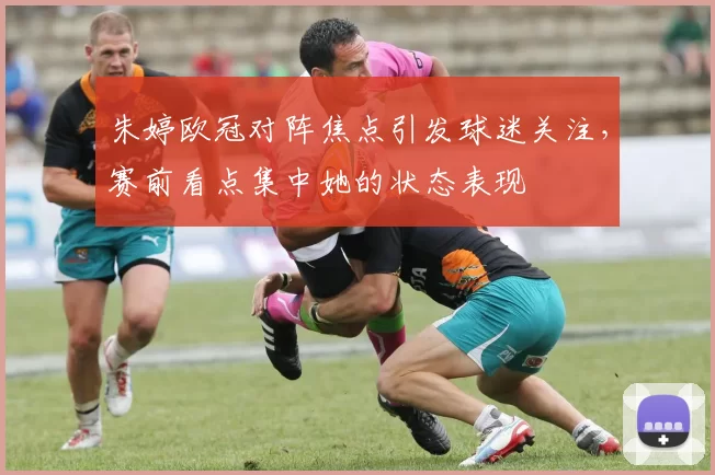 朱婷欧冠对阵焦点引发球迷关注，赛前看点集中她的状态表现
