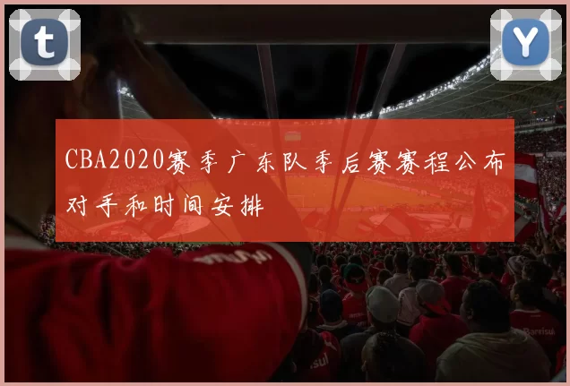 CBA2020赛季广东队季后赛赛程公布对手和时间安排