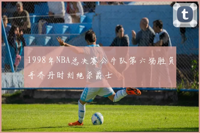 1998年NBA总决赛公牛队第六场胜负手乔丹时刻绝杀爵士