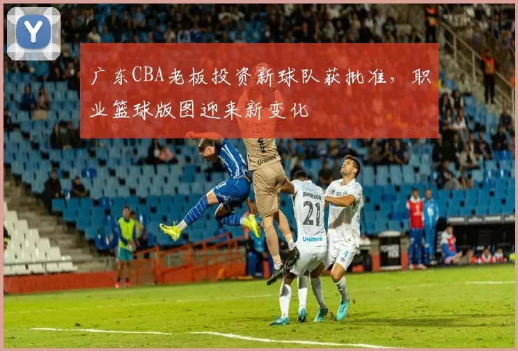广东CBA老板投资新球队获批准，职业篮球版图迎来新变化
