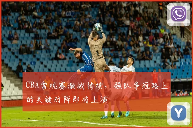 CBA常规赛激战持续,强队争冠路上的关键对阵即将上演