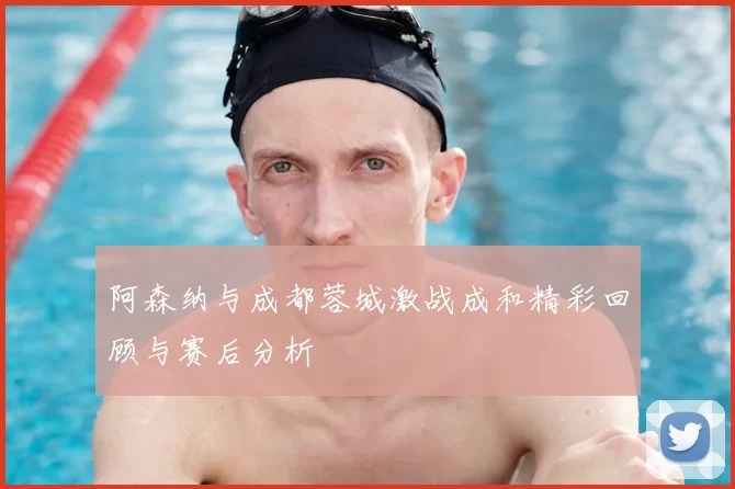 阿森纳与成都蓉城激战成和精彩回顾与赛后分析
