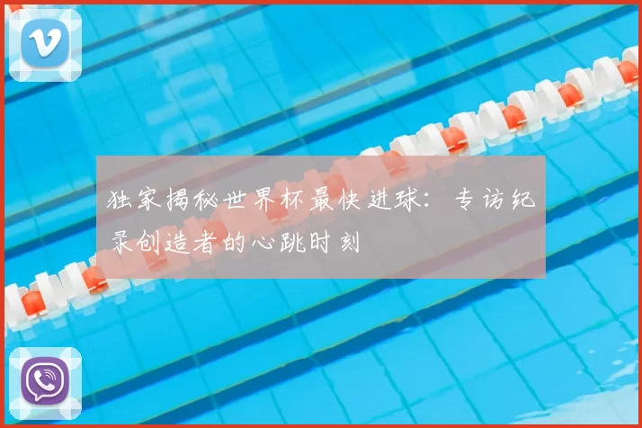 独家揭秘世界杯最快进球:专访纪录创造者的心跳时刻