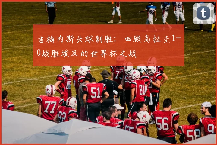 吉梅内斯头球制胜:回顾乌拉圭1-0战胜埃及的世界杯之战