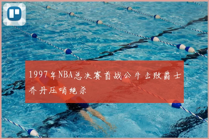 1997年NBA总决赛首战公牛击败爵士乔丹压哨绝杀