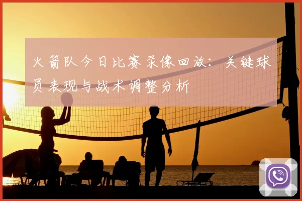 火箭队今日比赛录像回放:关键球员表现与战术调整分析