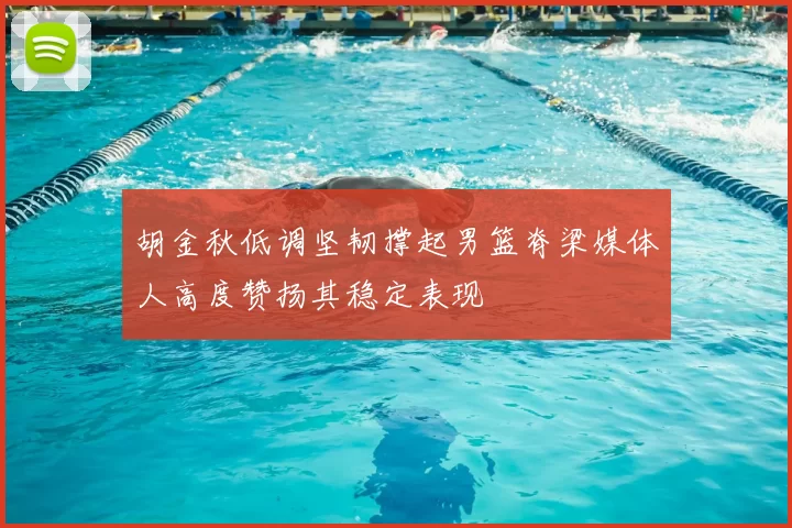 胡金秋低调坚韧撑起男篮脊梁媒体人高度赞扬其稳定表现
