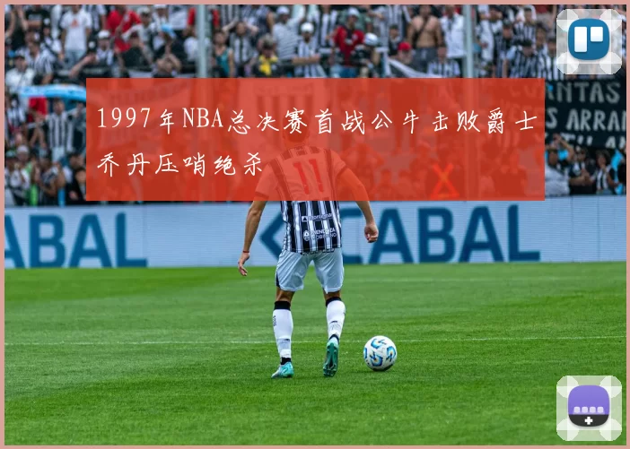1997年NBA总决赛首战公牛击败爵士乔丹压哨绝杀