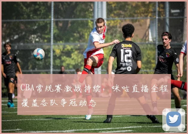 CBA常规赛激战持续，咪咕直播全程覆盖各队争冠动态