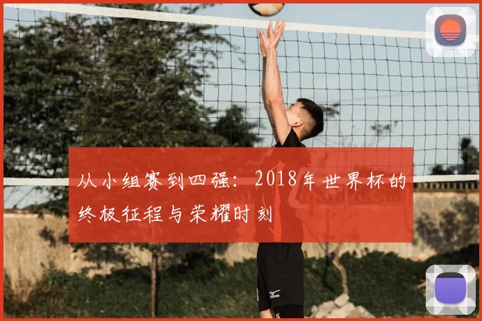 从小组赛到四强:2018年世界杯的终极征程与荣耀时刻