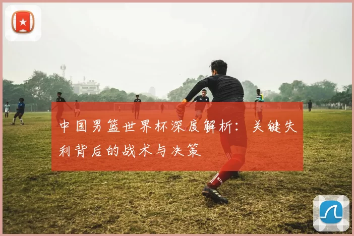 中国男篮世界杯深度解析：关键失利背后的战术与决策
