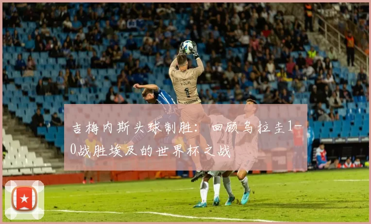 吉梅内斯头球制胜:回顾乌拉圭1-0战胜埃及的世界杯之战