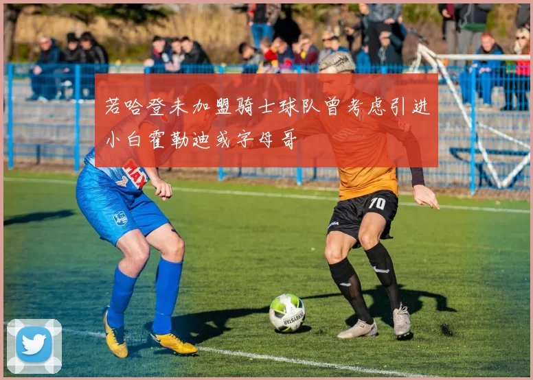 若哈登未加盟骑士球队曾考虑引进小白霍勒迪或字母哥