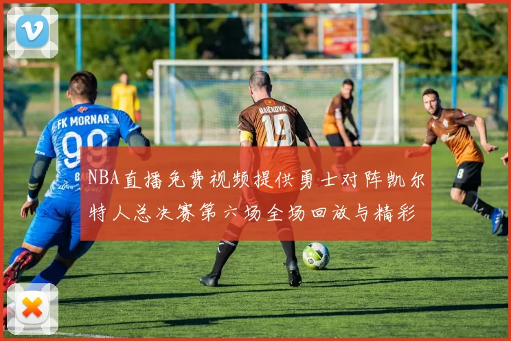NBA直播免费视频提供勇士对阵凯尔特人总决赛第六场全场回放与精彩集锦