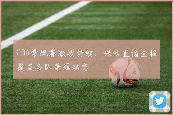 CBA常规赛激战持续,咪咕直播全程覆盖各队争冠动态