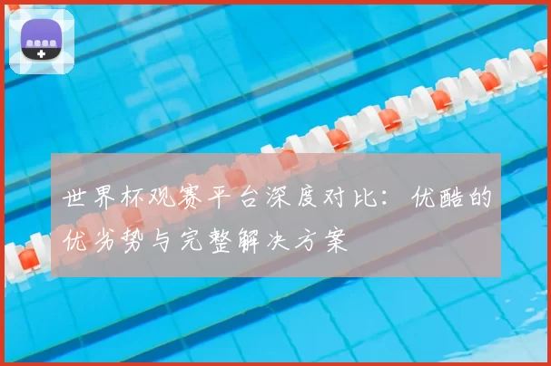 世界杯观赛平台深度对比:优酷的优劣势与完整解决方案