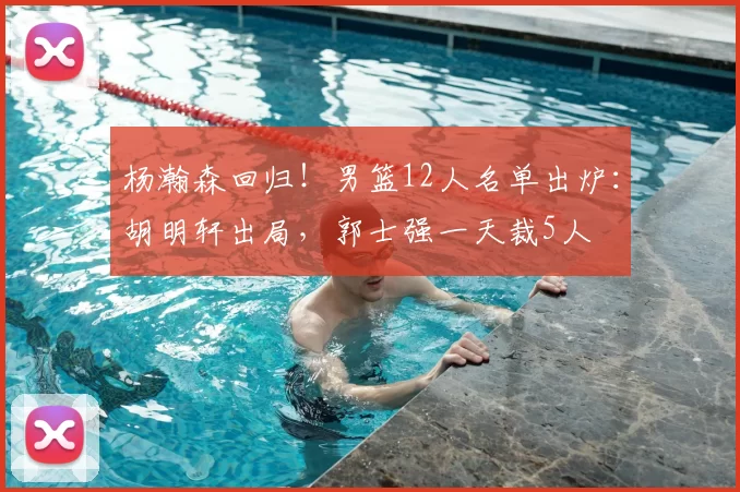 杨瀚森回归!男篮12人名单出炉:胡明轩出局,郭士强一天裁5人