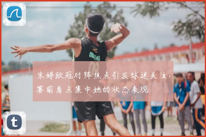 朱婷欧冠对阵焦点引发球迷关注,赛前看点集中她的状态表现