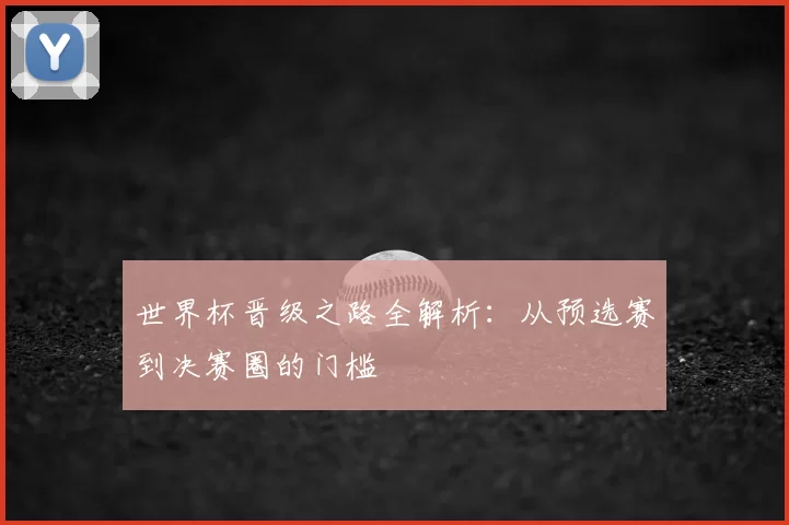 世界杯晋级之路全解析:从预选赛到决赛圈的门槛