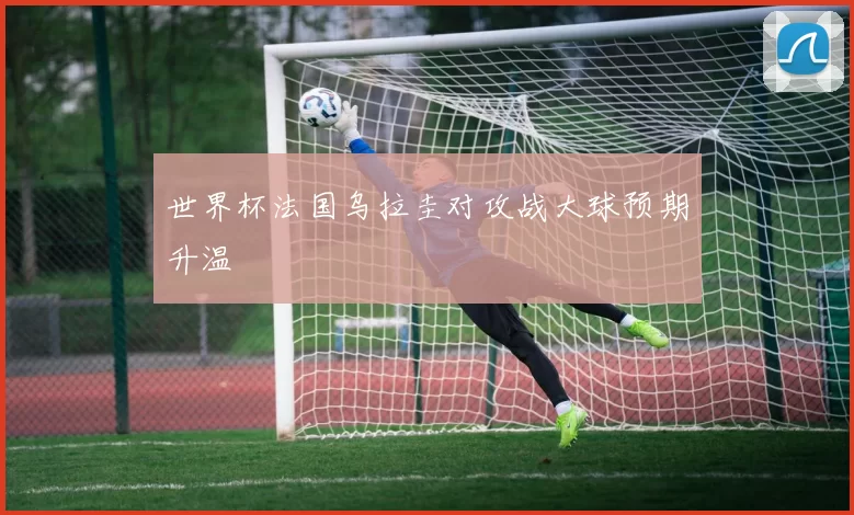 世界杯法国乌拉圭对攻战大球预期升温