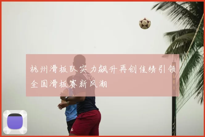 杭州滑板队实力飙升再创佳绩引领全国滑板赛新风潮