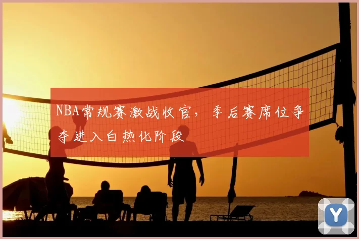 NBA常规赛激战收官，季后赛席位争夺进入白热化阶段