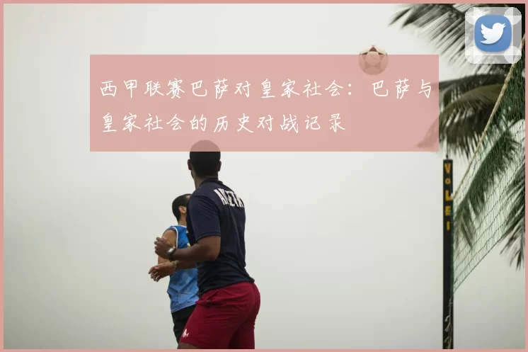 西甲联赛巴萨对皇家社会：巴萨与皇家社会的历史对战记录