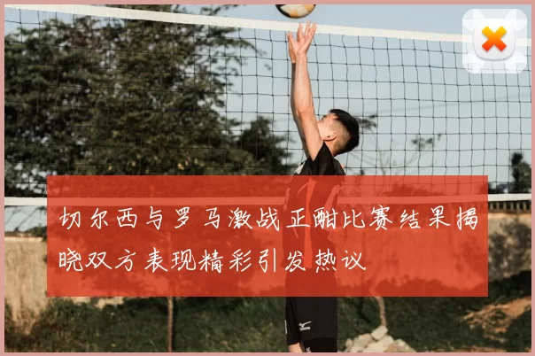 切尔西与罗马激战正酣比赛结果揭晓双方表现精彩引发热议