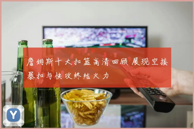 詹姆斯十大扣篮高清回顾 展现空接暴扣与快攻终结火力