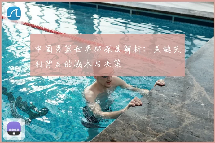 中国男篮世界杯深度解析:关键失利背后的战术与决策