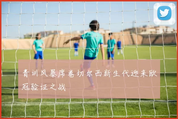 青训风暴席卷切尔西新生代迎来欧冠验证之战