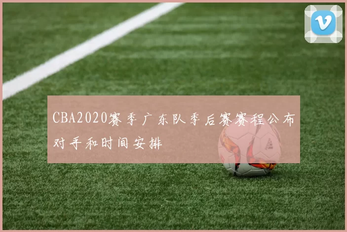 CBA2020赛季广东队季后赛赛程公布对手和时间安排