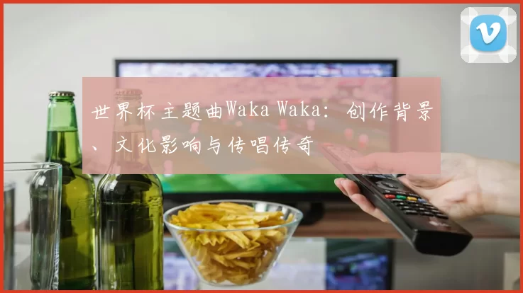 世界杯主题曲Waka Waka：创作背景、文化影响与传唱传奇