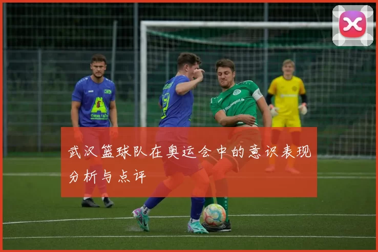 武汉篮球队在奥运会中的意识表现分析与点评